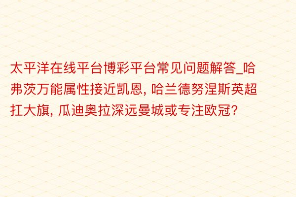 太平洋在线平台博彩平台常见问题解答_哈弗茨万能属性接近凯恩, 哈兰德努涅斯英超扛大旗, 瓜迪奥拉深远曼城或专注欧冠?