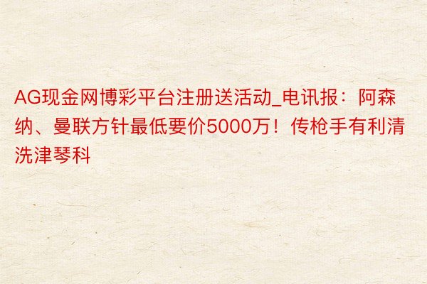 AG现金网博彩平台注册送活动_电讯报：阿森纳、曼联方针最低要价5000万！传枪手有利清洗津琴科