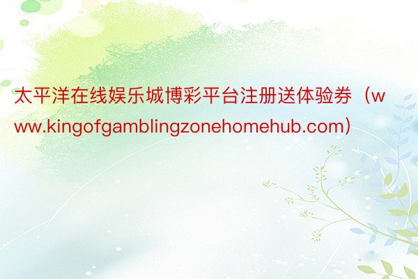 太平洋在线娱乐城博彩平台注册送体验券（www.kingofgamblingzonehomehub.com）