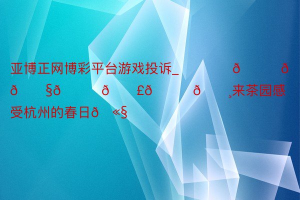 亚博正网博彩平台游戏投诉_･₊⁺♡𝙎𝙥𝙧𝙞𝙣𝙜🌸来茶园感受杭州的春日🫧