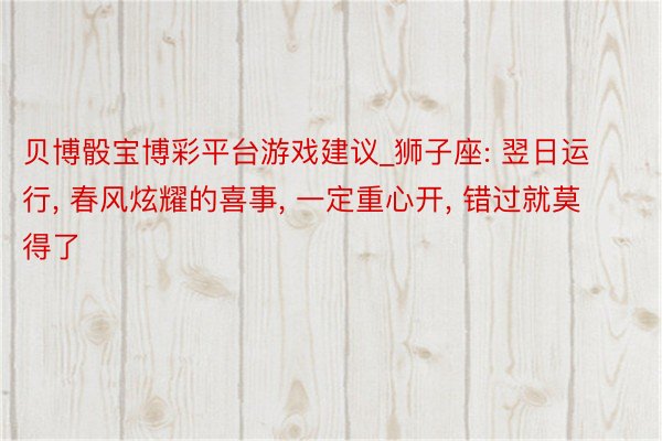 贝博骰宝博彩平台游戏建议_狮子座: 翌日运行, 春风炫耀的喜事, 一定重心开, 错过就莫得了