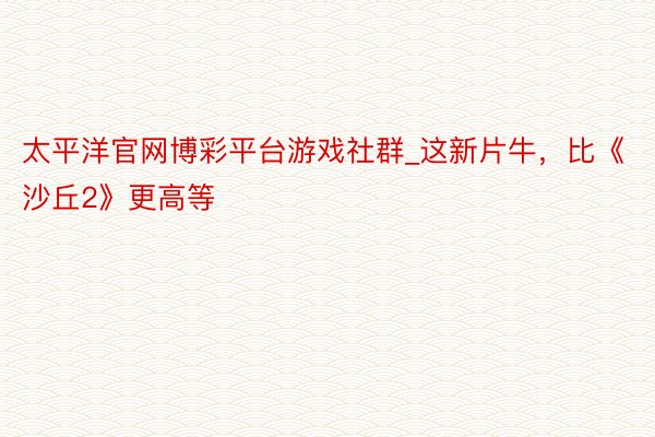 太平洋官网博彩平台游戏社群_这新片牛，比《沙丘2》更高等