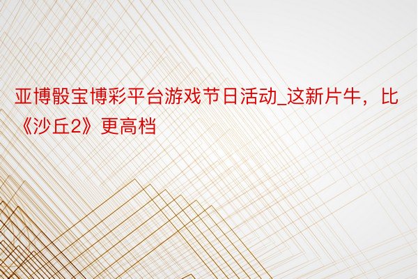 亚博骰宝博彩平台游戏节日活动_这新片牛，比《沙丘2》更高档