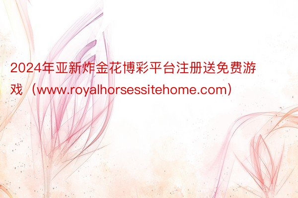 2024年亚新炸金花博彩平台注册送免费游戏（www.royalhorsessitehome.com）