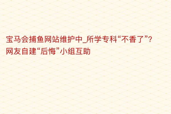 宝马会捕鱼网站维护中_所学专科“不香了”？ 网友自建“后悔”小组互助