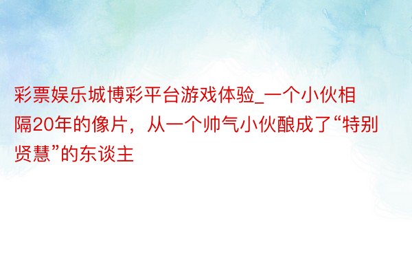 彩票娱乐城博彩平台游戏体验_一个小伙相隔20年的像片，从一个帅气小伙酿成了“特别贤慧”的东谈主