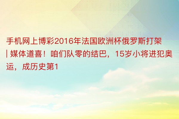 手机网上博彩2016年法国欧洲杯俄罗斯打架 | 媒体道喜！咱们队零的结巴，15岁小将进犯奥运，成历史第1