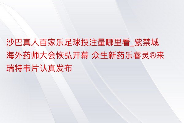 沙巴真人百家乐足球投注量哪里看_紫禁城海外药师大会恢弘开幕 众生新药乐睿灵®来瑞特韦片认真发布