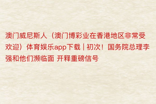 澳门威尼斯人（澳门博彩业在香港地区非常受欢迎）体育娱乐app下载 | 初次！国务院总理李强和他们濒临面 开释重磅信号