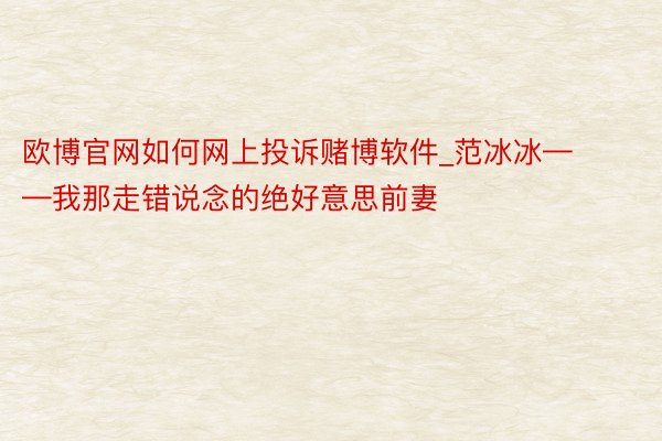 欧博官网如何网上投诉赌博软件_范冰冰——我那走错说念的绝好意思前妻