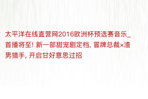 太平洋在线直营网2016欧洲杯预选赛音乐_首播将至! 新一部甜宠剧定档， 冒牌总裁×渣男猎手， 开启甘好意思过招