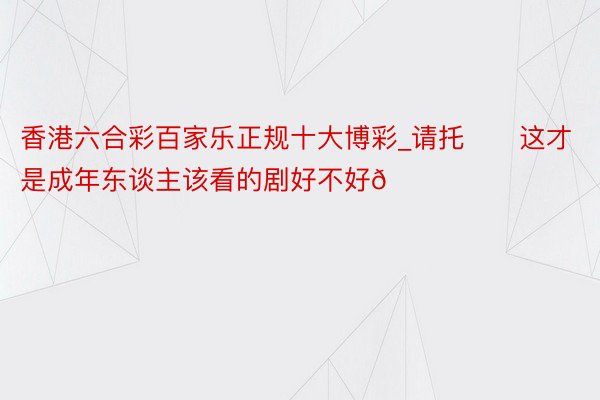 香港六合彩百家乐正规十大博彩_请托‼️这才是成年东谈主该看的剧好不好😍