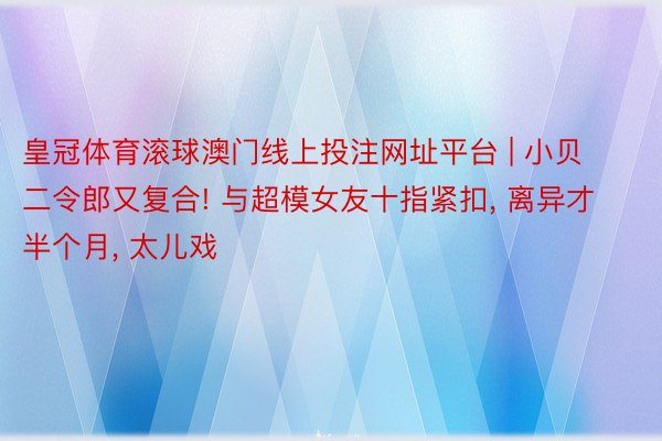 皇冠体育滚球澳门线上投注网址平台 | 小贝二令郎又复合! 与超模女友十指紧扣, 离异才半个月, 太儿戏