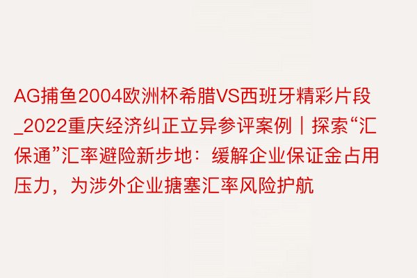 AG捕鱼2004欧洲杯希腊VS西班牙精彩片段_2022重庆经济纠正立异参评案例｜探索“汇保通”汇率避险新步地：缓解企业保证金占用压力，为涉外企业搪塞汇率风险护航