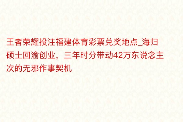 王者荣耀投注福建体育彩票兑奖地点_海归硕士回渝创业，三年时分带动42万东说念主次的无邪作事契机