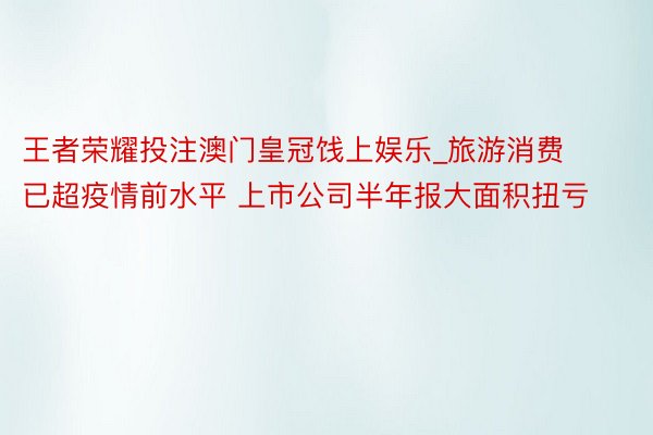 王者荣耀投注澳门皇冠饯上娱乐_旅游消费已超疫情前水平 上市公司半年报大面积扭亏