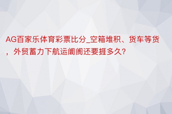 AG百家乐体育彩票比分_空箱堆积、货车等货，外贸蓄力下航运阛阓还要捱多久？