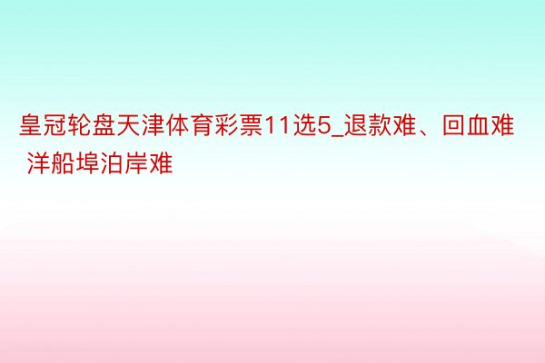 皇冠轮盘天津体育彩票11选5_退款难、回血难 洋船埠泊岸难