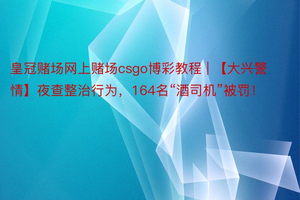 皇冠赌场网上赌场csgo博彩教程 | 【大兴警情】夜查整治行为，164名“酒司机”被罚！