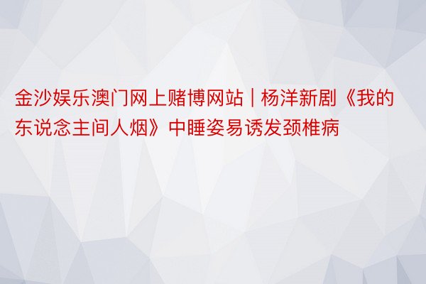 金沙娱乐澳门网上赌博网站 | 杨洋新剧《我的东说念主间人烟》中睡姿易诱发颈椎病