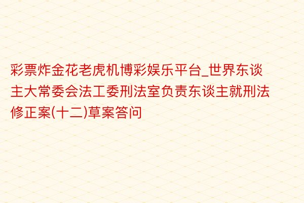 彩票炸金花老虎机博彩娱乐平台_世界东谈主大常委会法工委刑法室负责东谈主就刑法修正案(十二)草案答问