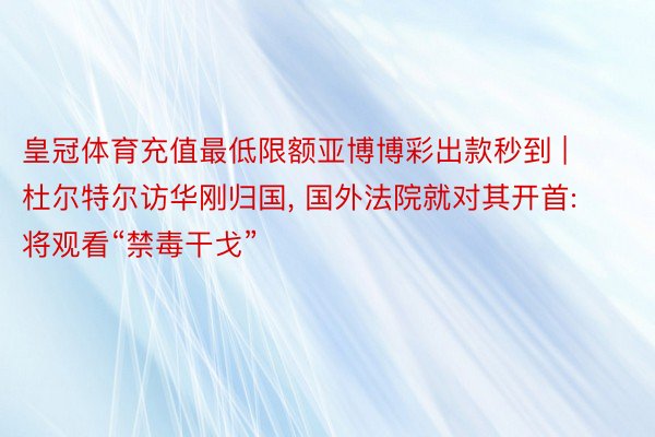 皇冠体育充值最低限额亚博博彩出款秒到 | 杜尔特尔访华刚归国, 国外法院就对其开首: 将观看“禁毒干戈”