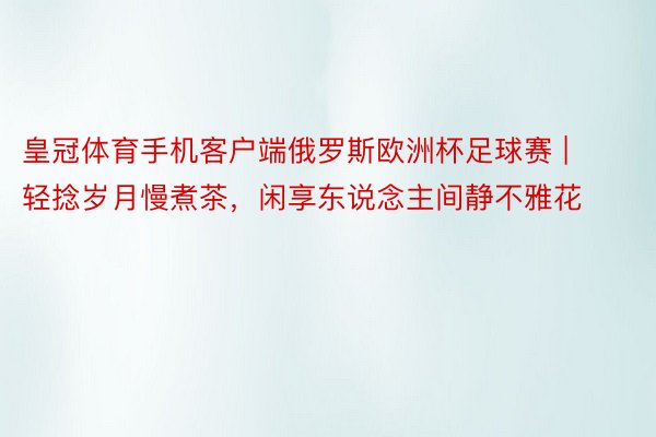 皇冠体育手机客户端俄罗斯欧洲杯足球赛 | 轻捻岁月慢煮茶，闲享东说念主间静不雅花