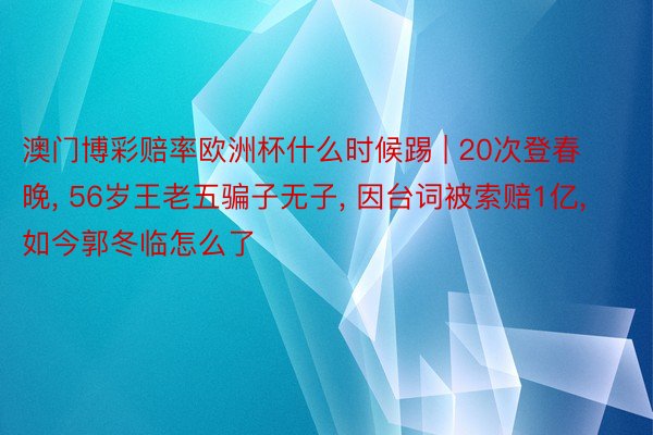 澳门博彩赔率欧洲杯什么时候踢 | 20次登春晚， 56岁王老五骗子无子， 因台词被索赔1亿， 如今郭冬临怎么了