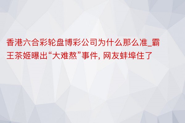 香港六合彩轮盘博彩公司为什么那么准_霸王茶姬曝出“大难熬”事件， 网友蚌埠住了