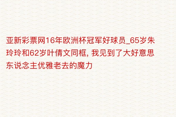 亚新彩票网16年欧洲杯冠军好球员_65岁朱玲玲和62岁叶倩文同框, 我见到了大好意思东说念主优雅老去的魔力