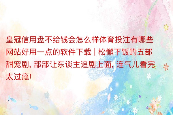 皇冠信用盘不给钱会怎么样体育投注有哪些网站好用一点的软件下载 | 松懈下饭的五部甜宠剧， 部部让东谈主追剧上面， 连气儿看完太过瘾!