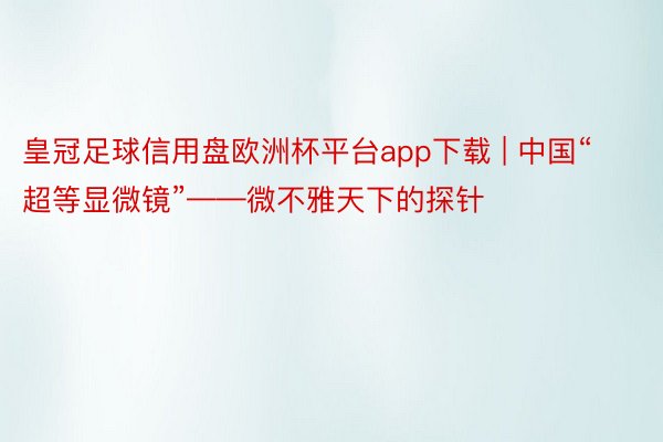 皇冠足球信用盘欧洲杯平台app下载 | 中国“超等显微镜”——微不雅天下的探针