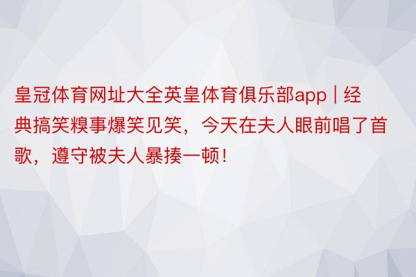 皇冠体育网址大全英皇体育俱乐部app | 经典搞笑糗事爆笑见笑，今天在夫人眼前唱了首歌，遵守被夫人暴揍一顿！