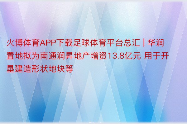 火博体育APP下载足球体育平台总汇 | 华润置地拟为南通润昇地产增资13.8亿元 用于开垦建造形状地块等