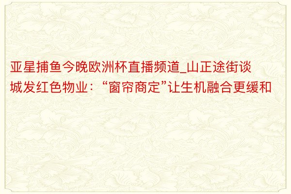 亚星捕鱼今晚欧洲杯直播频道_山正途街谈城发红色物业：“窗帘商定”让生机融合更缓和