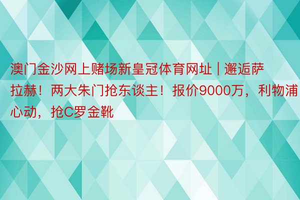 澳门金沙网上赌场新皇冠体育网址 | 邂逅萨拉赫！两大朱门抢东谈主！报价9000万，利物浦心动，抢C罗金靴