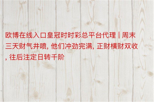 欧博在线入口皇冠时时彩总平台代理 | 周末三天财气井喷, 他们冲劲完满, 正财横财双收, 往后注定日转千阶