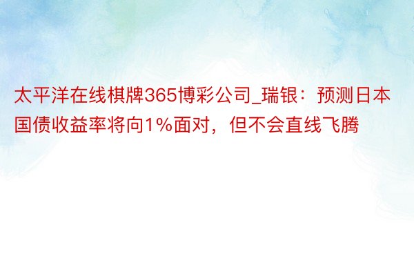 太平洋在线棋牌365博彩公司_瑞银：预测日本国债收益率将向1%面对，但不会直线飞腾