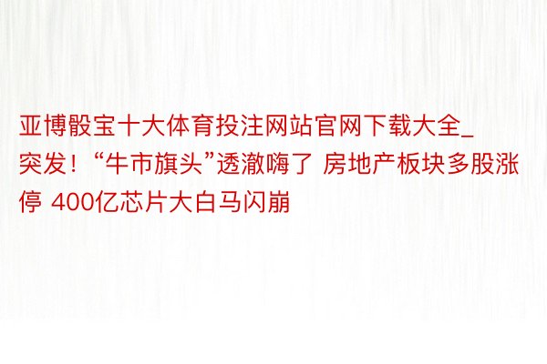 亚博骰宝十大体育投注网站官网下载大全_突发！“牛市旗头”透澈嗨了 房地产板块多股涨停 400亿芯片大白马闪崩