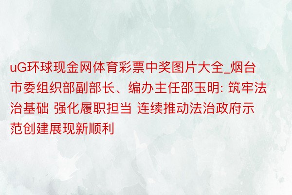 uG环球现金网体育彩票中奖图片大全_烟台市委组织部副部长、编办主任邵玉明: 筑牢法治基础 强化履职担当 连续推动法治政府示范创建展现新顺利