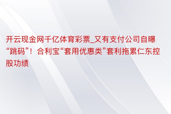 开云现金网千亿体育彩票_又有支付公司自曝“跳码”！合利宝“套用优惠类”套利拖累仁东控股功绩