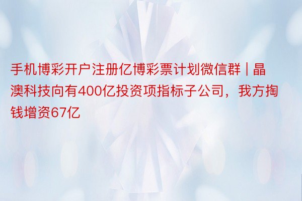 手机博彩开户注册亿博彩票计划微信群 | 晶澳科技向有400亿投资项指标子公司，我方掏钱增资67亿