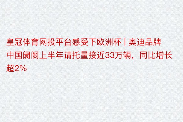 皇冠体育网投平台感受下欧洲杯 | 奥迪品牌中国阛阓上半年请托量接近33万辆，同比增长超2%