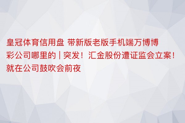 皇冠体育信用盘 带新版老版手机端万博博彩公司哪里的 | 突发！汇金股份遭证监会立案！就在公司鼓吹会前夜