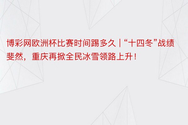 博彩网欧洲杯比赛时间踢多久 | “十四冬”战绩斐然，重庆再掀全民冰雪领路上升！