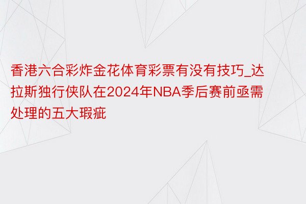 香港六合彩炸金花体育彩票有没有技巧_达拉斯独行侠队在2024年NBA季后赛前亟需处理的五大瑕疵