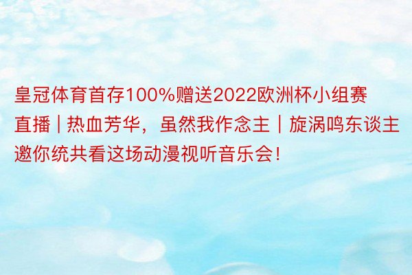 皇冠体育首存100%赠送2022欧洲杯小组赛直播 | 热血芳华，虽然我作念主｜旋涡鸣东谈主邀你统共看这场动漫视听音乐会！