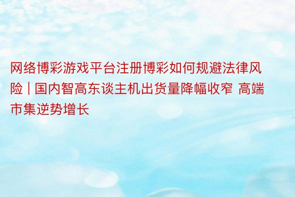 网络博彩游戏平台注册博彩如何规避法律风险 | 国内智高东谈主机出货量降幅收窄 高端市集逆势增长