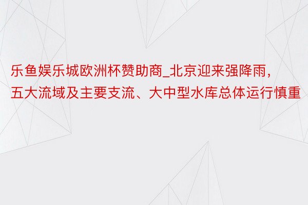 乐鱼娱乐城欧洲杯赞助商_北京迎来强降雨，五大流域及主要支流、大中型水库总体运行慎重