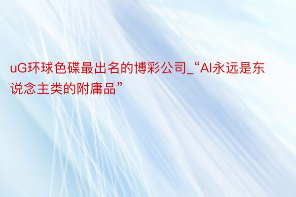 uG环球色碟最出名的博彩公司_“AI永远是东说念主类的附庸品”